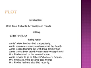 Introduction:

Meet Annie Richards, her family and friends

                         Setting
   Cedar Haven, CA
                     Rising Action
  Annie‟s older brother died unexpectedly.
  Annie became extremely cautious about her health
  Annie stopped hanging out with Doug Zimmerman
  Annie stole a book called Preventing Everyday Illness
  Mrs. Finch moved to the haunted house.
  Annie refused to go to Rebecca‟s hamster‟s funeral.
  Mrs. Finch and Annie became good friends
  Mrs. Finch‟s husband also died recently.
 