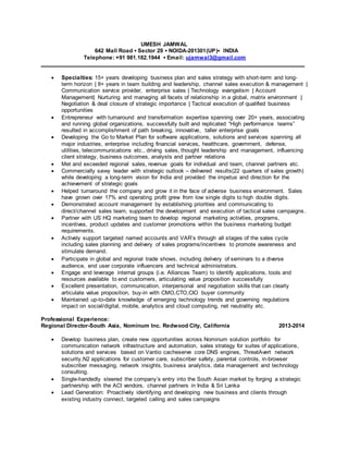 UMESH JAMWAL
642 Mall Road ▪ Sector 29 ▪ NOIDA-201301(UP)▪ INDIA
Telephone: +91 981.182.1944 ▪ Email: ujamwal3@gmail.com
____________________________________________________________________________________
 Specialties: 15+ years developing business plan and sales strategy with short-term and long-
term horizon | 8+ years in team building and leadership, channel sales execution & management |
Communication service provider, enterprise sales | Technology evangelism | Account
Management| Nurturing and managing all facets of relationship in a global, matrix environment |
Negotiation & deal closure of strategic importance | Tactical execution of qualified business
opportunities
 Entrepreneur with turnaround and transformation expertise spanning over 20+ years, associating
and running global organizations, successfully built and replicated “High performance teams”
resulted in accomplishment of path breaking, innovative, taller enterprise goals
 Developing the Go to Market Plan for software applications, solutions and services spanning all
major industries, enterprise including financial services, healthcare, government, defense,
utilities, telecommunications etc., driving sales, thought leadership and management, influencing
client strategy, business outcomes, analysts and partner relations
 Met and exceeded regional sales, revenue goals for individual and team, channel partners etc.
 Commercially savvy leader with strategic outlook – delivered results(22 quarters of sales growth)
while developing a long-term vision for India and provided the impetus and direction for the
achievement of strategic goals
 Helped turnaround the company and grow it in the face of adverse business environment. Sales
have grown over 17% and operating profit grew from low single digits to high double digits.
 Demonstrated account management by establishing priorities and communicating to
direct/channel sales team, supported the development and execution of tactical sales campaigns.
 Partner with US HQ marketing team to develop regional marketing activities, programs,
incentives, product updates and customer promotions within the business marketing budget
requirements.
 Actively support targeted named accounts and VAR’s through all stages of the sales cycle
including sales planning and delivery of sales programs/incentives to promote awareness and
stimulate demand.
 Participate in global and regional trade shows, including delivery of seminars to a diverse
audience, end user corporate influencers and technical administrators.
 Engage and leverage internal groups (i.e. Alliances Team) to identify applications, tools and
resources available to end customers, articulating value proposition successfully
 Excellent presentation, communication, interpersonal and negotiation skills that can clearly
articulate value proposition, buy-in with CMO,CTO,CIO buyer community
 Maintained up-to-date knowledge of emerging technology trends and governing regulations
impact on social/digital, mobile, analytics and cloud computing, net neutrality etc.
Professional Experience:
Regional Director-South Asia, Nominum Inc. Redwood City, California 2013-2014
 Develop business plan, create new opportunities across Nominum solution portfolio for
communication network infrastructure and automation, sales strategy for suites of applications,
solutions and services based on Vantio cacheserve core DNS engines, ThreatAvert network
security,N2 applications for customer care, subscriber safety, parental controls, in-browser
subscriber messaging, network insights, business analytics, data management and technology
consulting.
 Single-handedly steered the company’s entry into the South Asian market by forging a strategic
partnership with the ACI vendors, channel partners in India & Sri Lanka
 Lead Generation: Proactively identifying and developing new business and clients through
existing industry connect, targeted calling and sales campaigns
 