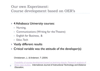 Our own Experiment:
Course development based on OER’s


     4 Athabasca University courses:
 
          Nursing,
      
          Communications (Writing for the Theatre)
      
          English for Business, &
      
          Educ. Tech
      

     Vastly different results
 
     Critical variable was the attitude of the developer(s)
 


     Christiansen, J., & Anderson, T. (2004)

      Feasibility of course development based on learning objects: Research analysis of
      three case studies. International Journal of Instructional Technology and Distance
      Education,
 