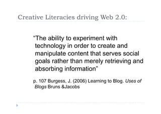 Creative Literacies driving Web 2.0:


     “The ability to experiment with
      technology in order to create and
      manipulate content that serves social
      goals rather than merely retrieving and
      absorbing information”
     p. 107 Burgess, J. (2006) Learning to Blog. Uses of
     Blogs Bruns &Jacobs
 