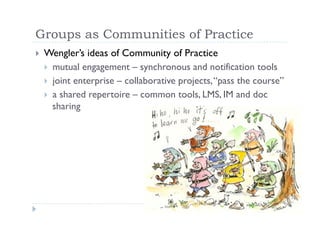 Groups as Communities of Practice
     Wengler’s ideas of Community of Practice
 
       mutual engagement – synchronous and notification tools
       joint enterprise – collaborative projects, “pass the course”
       a shared repertoire – common tools, LMS, IM and doc
        sharing
 