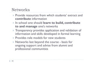 Networks
    Provide resources from which students’ extract and
  
    contribute information
   In school one should learn to build, contribute
    to and manage one’s networks
   Transparency provides application and validation of
    information and skills developed in formal learning
   Provides role models for new students
   Networks last beyond the course - basis for
    ongoing support and advise from alumni and
    professional communities


43
 