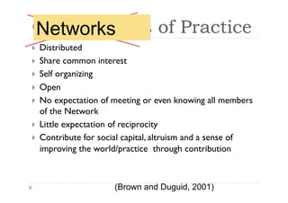 Communities of Practice
Networks
     Distributed
 
     Share common interest
 
     Self organizing
 
     Open
 
     No expectation of meeting or even knowing all members
 
     of the Network
     Little expectation of reciprocity
 
     Contribute for social capital, altruism and a sense of
 
     improving the world/practice through contribution



                        (Brown and Duguid, 2001)
 