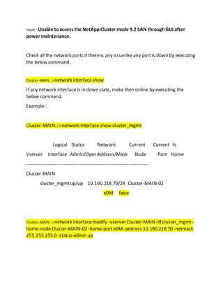 Issue-:Unable toaccess the NetApp Cluster mode 9.2 SAN throughGUI after
power maintenance.
Check all the network ports if there is any issuelike any portis down by executing
the below command.
Cluster-MAIN::>network interfaceshow
If any network interface is in down state, make then online by executing the
below command.
Example-:
Cluster-MAIN: :>network interface show cluster_mgmt
Logical Status Network Current Current Is
Vserver Interface Admin/Oper Address/Mask Node Port Home
----------- ---------- ---------- ------------------ ------------- ------- ----
Cluster-MAIN
cluster_mgmtup/up 10.190.218.70/24 Cluster-MAIN-02
e0M false
Cluster-MAIN::>network interfacemodify -vserver Cluster-MAIN-lif cluster_mgmt-
home-node Cluster-MAIN-02 -home-porte0M -address 10.190.218.70 -netmask
255.255.255.0 -status-admin up
 