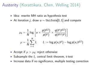 Austerity (Korattikara, Chen, Welling 2014)
Idea: rewrite MH ratio as hypothesis test
At iteration j, draw u ∼ Uniform[0, 1] and compute
µ0 =
1
N log u ×
p(θ(j)
)
p(θ )
×
q(θ |θ(j)
)
q(θ(j)|θ )
µ =
1
N
N
i=1
li li := log p(xi|θ ) − log p(xi|θ(j)
)
Accept if µ > µ0; reject otherwise
Subsample the li, central limit theorem, t-test
Increase data if no signicance, multiple testing correction
 