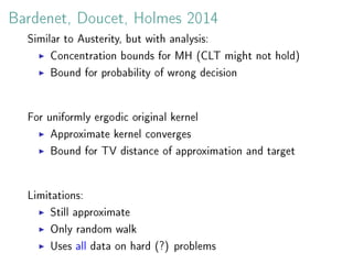 Bardenet, Doucet, Holmes 2014
Similar to Austerity, but with analysis:
Concentration bounds for MH (CLT might not hold)
Bound for probability of wrong decision
For uniformly ergodic original kernel
Approximate kernel converges
Bound for TV distance of approximation and target
Limitations:
Still approximate
Only random walk
Uses all data on hard (?) problems
 