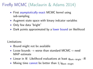 Firey MCMC (Maclaurin  Adams 2014)
First asymptotically exact MCMC kernel using
sub-sampling
Augment state space with binary indcator variables
Only few data bright
Dark points approximated by a lower bound on likelihood
Limitations:
Bound might not be available
Loose bounds → worse than standard MCMC→ need
MAP estimate
Linear in N. Likelihood evaluations at least qdark→bright · N
Mixing time cannot be better than 1/qdark→bright
 