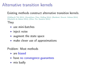 Alternative transition kernels
Existing methods construct alternative transition kernels.
(Welling  Teh 2011), (Korattikara, Chen, Welling 2014), (Bardenet, Doucet, Holmes 2014)
(Maclaurin  Adams 2014), (Chen, Fox, Guestrin 2014).
They
use mini-batches
inject noise
augment the state space
make clever use of approximations
Problem: Most methods
are biased
have no convergence guarantees
mix badly
 