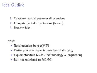 Idea Outline
1. Construct partial posterior distributions
2. Compute partial expectations (biased)
3. Remove bias
Note:
No simulation from p(θ|D)
Partial posterior expectations less challenging
Exploit standard MCMC methodology  engineering
But not restricted to MCMC
 