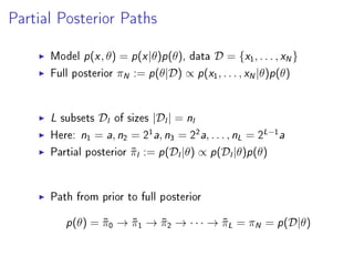 Partial Posterior Paths
Model p(x, θ) = p(x|θ)p(θ), data D = {x1, . . . , xN}
Full posterior πN := p(θ|D) ∝ p(x1, . . . , xN|θ)p(θ)
L subsets Dl of sizes |Dl| = nl
Here: n1 = a, n2 = 2
1
a, n3 = 2
2
a, . . . , nL = 2
L−1
a
Partial posterior ˜πl := p(Dl|θ) ∝ p(Dl|θ)p(θ)
Path from prior to full posterior
p(θ) = ˜π0 → ˜π1 → ˜π2 → · · · → ˜πL = πN = p(D|θ)
 