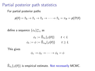 Partial posterior path statistics
For partial posterior paths
p(θ) = ˜π0 → ˜π1 → ˜π2 → · · · → ˜πL = πN = p(D|θ)
dene a sequence {φt}∞
t=1
as
φt := ˆE˜πt{ϕ(θ)} t  L
φt := φ := ˆEπN{ϕ(θ)} t ≥ L
This gives
φ1 → φ2 → · · · → φL = φ
ˆE˜πt{ϕ(θ)} is empirical estimate. Not necessarily MCMC.
 