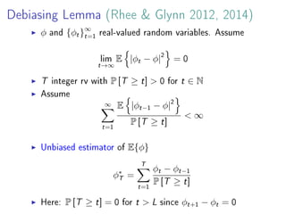 Debiasing Lemma (Rhee  Glynn 2012, 2014)
φ and {φt}∞
t=1
real-valued random variables. Assume
lim
t→∞
E |φt − φ|2
= 0
T integer rv with P [T ≥ t]  0 for t ∈ N
Assume
∞
t=1
E |φt−1 − φ|2
P [T ≥ t]
 ∞
Unbiased estimator of E{φ}
φ∗
T =
T
t=1
φt − φt−1
P [T ≥ t]
Here: P [T ≥ t] = 0 for t  L since φt+1 − φt = 0
 