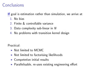 Conclusions
If goal is estimation rather than simulation, we arrive at
1. No bias
2. Finite  controllable variance
3. Data complexity sub-linear in N
4. No problems with transition kernel design
Practical:
Not limited to MCMC
Not limited to factorising likelihoods
Competitiveinitial results
Parallelisable, re-uses existing engineering eort
 