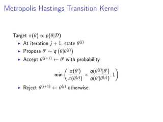 Metropolis Hastings Transition Kernel
Target π(θ) ∝ p(θ|D)
At iteration j + 1, state θ(j)
Propose θ ∼ q θ|θ(j)
Accept θ(j+1)
← θ with probability
min
π(θ )
π(θ(j))
×
q(θ(j)
|θ )
q(θ |θ(j))
, 1
Reject θ(j+1)
← θ(j)
otherwise.
 