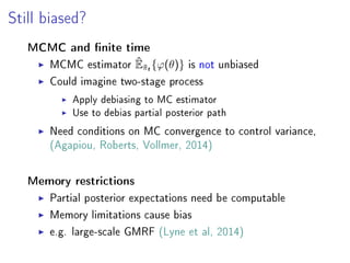 Still biased?
MCMC and nite time
MCMC estimator ˆE˜πt{ϕ(θ)} is not unbiased
Could imagine two-stage process
Apply debiasing to MC estimator
Use to debias partial posterior path
Need conditions on MC convergence to control variance,
(Agapiou, Roberts, Vollmer, 2014)
Memory restrictions
Partial posterior expectations need be computable
Memory limitations cause bias
e.g. large-scale GMRF (Lyne et al, 2014)
 