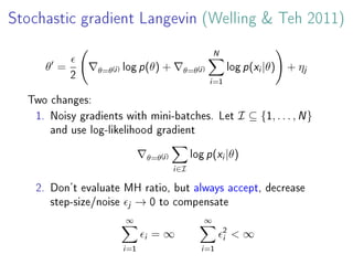 Stochastic gradient Langevin (Welling & Teh 2011)
θ =
2
θ=θ(j) log p(θ) + θ=θ(j)
N
i=1
log p(xi|θ) + ηj
Two changes:
1. Noisy gradients with mini-batches. Let I ⊆ {1, . . . , N}
and use log-likelihood gradient
θ=θ(j)
i∈I
log p(xi|θ)
2. Don't evaluate MH ratio, but always accept, decrease
step-size/noise j → 0 to compensate
∞
i=1
i = ∞
∞
i=1
2
i < ∞
 