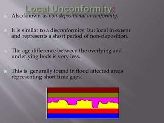  Also known as non-depositional unconformity.
 It is similar to a disconformity but local in extent
and represents a short period of non-deposition.
 The age difference between the overlying and
underlying beds is very less.
 This is generally found in flood affected areas
representing short time gaps.
 