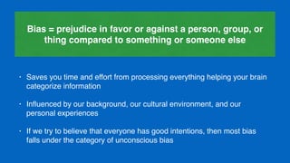 • Saves you time and effort from processing everything helping your brain
categorize information
• Inﬂuenced by our background, our cultural environment, and our
personal experiences
• If we try to believe that everyone has good intentions, then most bias
falls under the category of unconscious bias
Bias = prejudice in favor or against a person, group, or
thing compared to something or someone else
 