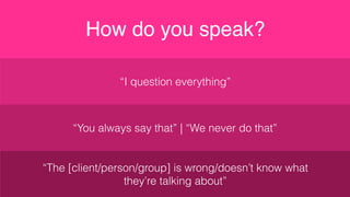 “I question everything”
How do you speak?
“You always say that” | “We never do that”
“The [client/person/group] is wrong/doesn’t know what
they’re talking about”
 