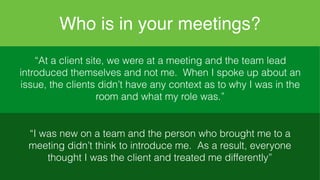 Who is in your meetings?
“At a client site, we were at a meeting and the team
lead introduced themselves and not me. When I spoke
up about an issue, the clients didn’t have any context
as to why I was in the room and what my role was.”
“I was new on a team and the person who brought me
to a meeting didn’t think to introduce me. As a result,
everyone thought I was the client and treated me
differently”
“At a client site, we were at a meeting and the team lead
introduced themselves and not me. When I spoke up about an
issue, the clients didn’t have any context as to why I was in the
room and what my role was.”
“I was new on a team and the person who brought me to a
meeting didn’t think to introduce me. As a result, everyone
thought I was the client and treated me differently”
 