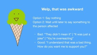 Welp, that was awkward
Option 1: Say nothing

Option 2: Wait until later to say something to
the person aﬀected

• Bad: “They didn’t mean it” | “It was just a
joke” | “You’re overreacting”

• Good: “I understand that was a bad thing.
How do you want me to support you?”
 