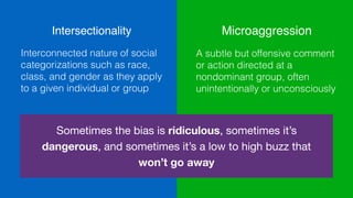 Intersectionality
Interconnected nature of social
categorizations such as race,
class, and gender as they apply
to a given individual or group
Microaggression
A subtle but offensive comment
or action directed at a
nondominant group, often
unintentionally or unconsciously
Sometimes the bias is ridiculous, sometimes it’s
dangerous, and sometimes it’s a low to high buzz that
won’t go away
 