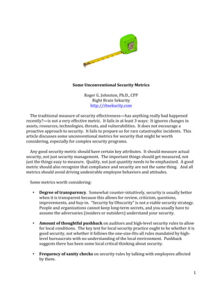 1	
	
Some	Unconventional	Security	Metrics		
	
Roger	G.	Johnston,	Ph.D.,	CPP	
Right	Brain	Sekurity	
http://rbsekurity.com	
	
				The	traditional	measure	of	security	effectiveness—has	anything	really	bad	happened	
recently?—is	not	a	very	effective	metric.		It	fails	in	at	least	3	ways:		It	ignores	changes	in	
assets,	resources,	technologies,	threats,	and	vulnerabilities.		It	does	not	encourage	a	
proactive	approach	to	security.		It	fails	to	prepare	us	for	rare	catastrophic	incidents.		This	
article	discusses	some	unconventional	metrics	for	security	that	might	be	worth	
considering,	especially	for	complex	security	programs.	
	
				Any	good	security	metric	should	have	certain	key	attributes.		It	should	measure	actual	
security,	not	just	security	management.		The	important	things	should	get	measured,	not	
just	the	things	easy	to	measure.		Quality,	not	just	quantity	needs	to	be	emphasized.		A	good	
metric	should	also	recognize	that	compliance	and	security	are	not	the	same	thing.			And	all	
metrics	should	avoid	driving	undesirable	employee	behaviors	and	attitudes.		
	
				Some	metrics	worth	considering:	
	
• Degree	of	transparency.		Somewhat	counter-intuitively,	security	is	usually	better	
when	it	is	transparent	because	this	allows	for	review,	criticism,	questions,	
improvements,	and	buy-in.		“Security	by	Obscurity”	is	not	a	viable	security	strategy.		
People	and	organizations	cannot	keep	long-term	secrets,	and	you	usually	have	to	
assume	the	adversaries	(insiders	or	outsiders)	understand	your	security.	
	
• Amount	of	thoughtful	pushback	on	auditors	and	high-level	security	rules	to	allow	
for	local	conditions.		The	key	test	for	local	security	practice	ought	to	be	whether	it	is	
good	security,	not	whether	it	follows	the	one-size-fits-all	rules	mandated	by	high-
level	bureaucrats	with	no	understanding	of	the	local	environment.		Pushback	
suggests	there	has	been	some	local	critical	thinking	about	security.	
	
• Frequency	of	sanity	checks	on	security	rules	by	talking	with	employees	affected	
by	them.	
 