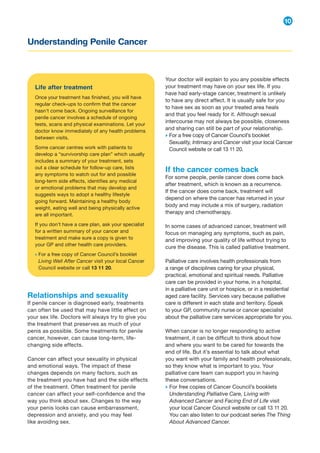 Understanding Penile Cancer
10
Relationships and sexuality
If penile cancer is diagnosed early, treatments
can often be used that may have little effect on
your sex life. Doctors will always try to give you
the treatment that preserves as much of your
penis as possible. Some treatments for penile
cancer, however, can cause long-term, life-
changing side effects.
Cancer can affect your sexuality in physical
and emotional ways. The impact of these
changes depends on many factors, such as
the treatment you have had and the side effects
of the treatment. Often treatment for penile
cancer can affect your self-confidence and the
way you think about sex. Changes to the way
your penis looks can cause embarrassment,
depression and anxiety, and you may feel
like avoiding sex.
Your doctor will explain to you any possible effects
your treatment may have on your sex life. If you
have had early-stage cancer, treatment is unlikely
to have any direct affect. It is usually safe for you
to have sex as soon as your treated area heals
and that you feel ready for it. Although sexual
intercourse may not always be possible, closeness
and sharing can still be part of your relationship.
→ 
For a free copy of Cancer Council’s booklet
Sexuality, Intimacy and Cancer visit your local Cancer
Council website or call 13 11 20.
If the cancer comes back
For some people, penile cancer does come back
after treatment, which is known as a recurrence.
If the cancer does come back, treatment will
depend on where the cancer has returned in your
body and may include a mix of surgery, radiation
therapy and chemotherapy.
In some cases of advanced cancer, treatment will
focus on managing any symptoms, such as pain,
and improving your quality of life without trying to
cure the disease. This is called palliative treatment.
Palliative care involves health professionals from
a range of disciplines caring for your physical,
practical, emotional and spiritual needs. Palliative
care can be provided in your home, in a hospital,
in a palliative care unit or hospice, or in a residential
aged care facility. Services vary because palliative
care is different in each state and territory. Speak
to your GP, community nurse or cancer specialist
about the palliative care services appropriate for you.
When cancer is no longer responding to active
treatment, it can be difficult to think about how
and where you want to be cared for towards the
end of life. But it’s essential to talk about what
you want with your family and health professionals,
so they know what is important to you. Your
palliative care team can support you in having
these conversations.
→ 
For free copies of Cancer Council’s booklets
Understanding Palliative Care, Living with
Advanced Cancer and Facing End of Life visit
your local Cancer Council website or call 13 11 20.
You can also listen to our podcast series The Thing
About Advanced Cancer.
Life after treatment
Once your treatment has finished, you will have
regular check-ups to confirm that the cancer
hasn’t come back. Ongoing surveillance for
penile cancer involves a schedule of ongoing
tests, scans and physical examinations. Let your
doctor know immediately of any health problems
between visits.
Some cancer centres work with patients to
develop a “survivorship care plan” which usually
includes a summary of your treatment, sets
out a clear schedule for follow-up care, lists
any symptoms to watch out for and possible
long-term side effects, identifies any medical
or emotional problems that may develop and
suggests ways to adopt a healthy lifestyle
going forward. Maintaining a healthy body
weight, eating well and being physically active
are all important.
If you don’t have a care plan, ask your specialist
for a written summary of your cancer and
treatment and make sure a copy is given to
your GP and other health care providers.
→ 
For a free copy of Cancer Council’s booklet
Living Well After Cancer visit your local Cancer
Council website or call 13 11 20.
 