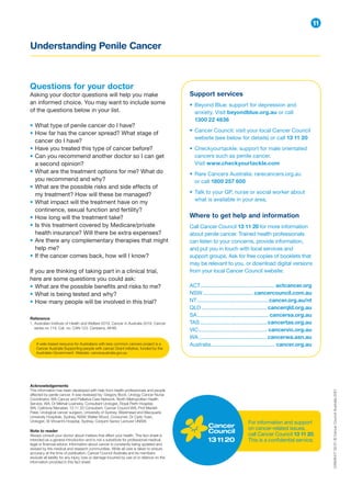 Understanding Penile Cancer
11
Acknowledgements
This information has been developed with help from health professionals and people
affected by penile cancer. It was reviewed by: Gregory Bock, Urology Cancer Nurse
Coordinator, WA Cancer and Palliative Care Network, North Metropolitan Health
Service, WA; Dr Mikhail Lozinskiy, Consultant Urologist, Royal Perth Hospital,
WA; Caitriona Nienaber, 13 11 20 Consultant, Cancer Council WA; Prof Manish
Patel, Urological cancer surgeon, University of Sydney, Westmead and Macquarie
University Hospitals, Sydney, NSW; Walter Wood, Consumer; Dr Carlo Yuen,
Urologist, St Vincent’s Hospital, Sydney, Conjoint Senior Lecturer UNSW.
Note to reader
Always consult your doctor about matters that affect your health. This fact sheet is
intended as a general introduction and is not a substitute for professional medical,
legal or financial advice. Information about cancer is constantly being updated and
revised by the medical and research communities. While all care is taken to ensure
accuracy at the time of publication, Cancer Council Australia and its members
exclude all liability for any injury, loss or damage incurred by use of or reliance on the
information provided in this fact sheet.
For information and support
on cancer-related issues,
call Cancer Council 13 11 20.
This is a confidential service.
CAN26417
02/21
©
Cancer
Council
Australia
2021
Questions for your doctor
Asking your doctor questions will help you make
an informed choice. You may want to include some
of the questions below in your list.
• What type of penile cancer do I have?
• How far has the cancer spread? What stage of
cancer do I have?
• Have you treated this type of cancer before?
• Can you recommend another doctor so I can get
a second opinion?
• What are the treatment options for me? What do
you recommend and why?
• What are the possible risks and side effects of
my treatment? How will these be managed?
• What impact will the treatment have on my
continence, sexual function and fertility?
• How long will the treatment take?
• Is this treatment covered by Medicare/private
health insurance? Will there be extra expenses?
• Are there any complementary therapies that might
help me?
• If the cancer comes back, how will I know?
If you are thinking of taking part in a clinical trial,
here are some questions you could ask:
• What are the possible benefits and risks to me?
• What is being tested and why?
• How many people will be involved in this trial?
Support services
• Beyond Blue: support for depression and
anxiety. Visit beyondblue.org.au or call
1300 22 4636
• Cancer Council: visit your local Cancer Council
website (see below for details) or call 13 11 20
• Checkyourtackle: support for male orientated
cancers such as penile cancer.
Visit www.checkyourtackle.com
• Rare Cancers Australia: rarecancers.org.au
or call 1800 257 600
• Talk to your GP, nurse or social worker about
what is available in your area.
Where to get help and information
Call Cancer Council 13 11 20 for more information
about penile cancer. Trained health professionals
can listen to your concerns, provide information,
and put you in touch with local services and
support groups. Ask for free copies of booklets that
may be relevant to you, or download digital versions
from your local Cancer Council website:
ACT.................................................. actcancer.org
NSW.................................. cancercouncil.com.au
NT................................................cancer.org.au/nt
QLD............................................cancerqld.org.au
SA................................................ cancersa.org.au
TAS.............................................cancertas.org.au
VIC.............................................. cancervic.org.au
WA..............................................cancerwa.asn.au
Australia........................................... cancer.org.au
A web-based resource for Australians with less common cancers project is a
Cancer Australia Supporting people with cancer Grant initiative, funded by the
Australian Government. Website: canceraustralia.gov.au
Reference
1. 
Australian Institute of Health and Welfare 2019. Cancer in Australia 2019. Cancer
series no.119. Cat. no. CAN 123. Canberra, AIHW.
 