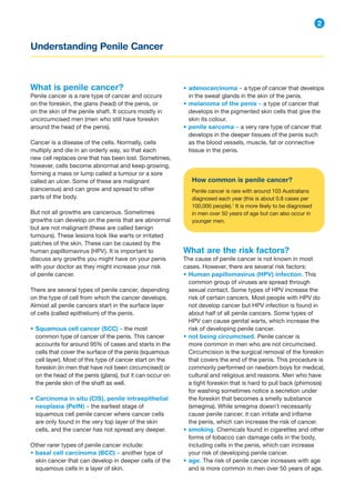 What is penile cancer?
Penile cancer is a rare type of cancer and occurs
on the foreskin, the glans (head) of the penis, or
on the skin of the penile shaft. It occurs mostly in
uncircumcised men (men who still have foreskin
around the head of the penis).
Cancer is a disease of the cells. Normally, cells
multiply and die in an orderly way, so that each
new cell replaces one that has been lost. Sometimes,
however, cells become abnormal and keep growing,
forming a mass or lump called a tumour or a sore
called an ulcer. Some of these are malignant
(cancerous) and can grow and spread to other
parts of the body.
But not all growths are cancerous. Sometimes
growths can develop on the penis that are abnormal
but are not malignant (these are called benign
tumours). These lesions look like warts or irritated
patches of the skin. These can be caused by the
human papillomavirus (HPV). It is important to
discuss any growths you might have on your penis
with your doctor as they might increase your risk
of penile cancer.
There are several types of penile cancer, depending
on the type of cell from which the cancer develops.
Almost all penile cancers start in the surface layer
of cells (called epithelium) of the penis.
• Squamous cell cancer (SCC) – the most
common type of cancer of the penis. This cancer
accounts for around 95% of cases and starts in the
cells that cover the surface of the penis (squamous
cell layer). Most of this type of cancer start on the
foreskin (in men that have not been circumcised) or
on the head of the penis (glans), but it can occur on
the penile skin of the shaft as well.
• Carcinoma in situ (CIS), penile intraepithelial
neoplasia (PeIN) – the earliest stage of
squamous cell penile cancer where cancer cells
are only found in the very top layer of the skin
cells, and the cancer has not spread any deeper.
Other rarer types of penile cancer include:
• basal cell carcinoma (BCC) – another type of
skin cancer that can develop in deeper cells of the
squamous cells in a layer of skin.
Understanding Penile Cancer
2
• adenocarcinoma – a type of cancer that develops
in the sweat glands in the skin of the penis.
• melanoma of the penis – a type of cancer that
develops in the pigmented skin cells that give the
skin its colour.
• penile sarcoma – a very rare type of cancer that
develops in the deeper tissues of the penis such
as the blood vessels, muscle, fat or connective
tissue in the penis.
How common is penile cancer?
Penile cancer is rare with around 103 Australians
diagnosed each year (this is about 0.8 cases per
100,000 people).1
It is more likely to be diagnosed
in men over 50 years of age but can also occur in
younger men.
What are the risk factors?
The cause of penile cancer is not known in most
cases. However, there are several risk factors:
• Human papillomavirus (HPV) infection. This
common group of viruses are spread through
sexual contact. Some types of HPV increase the
risk of certain cancers. Most people with HPV do
not develop cancer but HPV infection is found in
about half of all penile cancers. Some types of
HPV can cause genital warts, which increase the
risk of developing penile cancer.
• not being circumcised. Penile cancer is
more common in men who are not circumcised.
Circumcision is the surgical removal of the foreskin
that covers the end of the penis. This procedure is
commonly performed on newborn boys for medical,
cultural and religious and reasons. Men who have
a tight foreskin that is hard to pull back (phimosis)
for washing sometimes notice a secretion under
the foreskin that becomes a smelly substance
(smegma). While smegma doesn’t necessarily
cause penile cancer, it can irritate and inflame
the penis, which can increase the risk of cancer.
• smoking. Chemicals found in cigarettes and other
forms of tobacco can damage cells in the body,
including cells in the penis, which can increase
your risk of developing penile cancer.
• age. The risk of penile cancer increases with age
and is more common in men over 50 years of age.
 