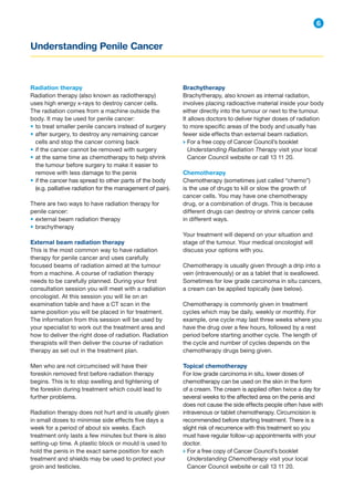Understanding Penile Cancer
6
Brachytherapy
Brachytherapy, also known as internal radiation,
involves placing radioactive material inside your body
either directly into the tumour or next to the tumour.
It allows doctors to deliver higher doses of radiation
to more specific areas of the body and usually has
fewer side effects than external beam radiation.
→ 
For a free copy of Cancer Council’s booklet
Understanding Radiation Therapy visit your local
Cancer Council website or call 13 11 20.
Chemotherapy
Chemotherapy (sometimes just called “chemo”)
is the use of drugs to kill or slow the growth of
cancer cells. You may have one chemotherapy
drug, or a combination of drugs. This is because
different drugs can destroy or shrink cancer cells
in different ways.
Your treatment will depend on your situation and
stage of the tumour. Your medical oncologist will
discuss your options with you.
Chemotherapy is usually given through a drip into a
vein (intravenously) or as a tablet that is swallowed.
Sometimes for low grade carcinoma in situ cancers,
a cream can be applied topically (see below).
Chemotherapy is commonly given in treatment
cycles which may be daily, weekly or monthly. For
example, one cycle may last three weeks where you
have the drug over a few hours, followed by a rest
period before starting another cycle. The length of
the cycle and number of cycles depends on the
chemotherapy drugs being given.
Topical chemotherapy
For low grade carcinoma in situ, lower doses of
chemotherapy can be used on the skin in the form
of a cream. The cream is applied often twice a day for
several weeks to the affected area on the penis and
does not cause the side effects people often have with
intravenous or tablet chemotherapy. Circumcision is
recommended before starting treatment. There is a
slight risk of recurrence with this treatment so you
must have regular follow-up appointments with your
doctor.
→ 
For a free copy of Cancer Council’s booklet
Understanding Chemotherapy visit your local
Cancer Council website or call 13 11 20.
Radiation therapy
Radiation therapy (also known as radiotherapy)
uses high energy x-rays to destroy cancer cells.
The radiation comes from a machine outside the
body. It may be used for penile cancer:
• to treat smaller penile cancers instead of surgery
• after surgery, to destroy any remaining cancer
cells and stop the cancer coming back
• if the cancer cannot be removed with surgery
• at the same time as chemotherapy to help shrink
the tumour before surgery to make it easier to
remove with less damage to the penis
• if the cancer has spread to other parts of the body
(e.g. palliative radiation for the management of pain).
There are two ways to have radiation therapy for
penile cancer:
• external beam radiation therapy
• brachytherapy
External beam radiation therapy
This is the most common way to have radiation
therapy for penile cancer and uses carefully
focused beams of radiation aimed at the tumour
from a machine. A course of radiation therapy
needs to be carefully planned. During your first
consultation session you will meet with a radiation
oncologist. At this session you will lie on an
examination table and have a CT scan in the
same position you will be placed in for treatment.
The information from this session will be used by
your specialist to work out the treatment area and
how to deliver the right dose of radiation. Radiation
therapists will then deliver the course of radiation
therapy as set out in the treatment plan.
Men who are not circumcised will have their
foreskin removed first before radiation therapy
begins. This is to stop swelling and tightening of
the foreskin during treatment which could lead to
further problems.
Radiation therapy does not hurt and is usually given
in small doses to minimise side effects five days a
week for a period of about six weeks. Each
treatment only lasts a few minutes but there is also
setting-up time. A plastic block or mould is used to
hold the penis in the exact same position for each
treatment and shields may be used to protect your
groin and testicles.
 
