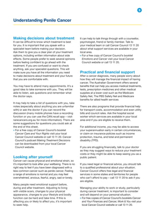 Understanding Penile Cancer
9
It can help to talk things through with a counsellor,
psychologist, friend or family member. Talk to
your medical team or call Cancer Council 13 11 20
about what support services are available in your
local area.
→ 
For a free copy of Cancer Council’s booklet
Emotions and Cancer visit your local Cancer
Council website or call 13 11 20.
Practical and financial support
After a cancer diagnosis, many people worry about
how they will manage the financial impact of having
cancer. The Australian Government offers several
benefits that can help you access medical treatments,
tests, prescription medicines and other medical
supplies at a lower cost such as the Medicare
Safety Net, The PBS Safety Net and Medicare
benefits for allied health services
There are also programs that provide financial help
for transport costs, accommodation and even utility
bills and council rates. Ask the hospital social
worker which services are available in your local
area and if you are eligible to receive them.
For additional income, you may be able to access
your superannuation early in certain circumstances,
or claim on insurance policies such as income
protection, trauma, and total and permanent
disability (TPD).
If you are struggling financially, talk to your doctor
as they may suggest ways to reduce your treatment
costs or they might be able to keep seeing you as a
public patient.
If you need legal or financial advice, you should talk
to a qualified professional about your situation.
Cancer Council offers free legal and financial
services in some states and territories for people
who can’t afford to pay – call 13 11 20 to ask if you
are eligible.
Managing your ability to work or study, particularly
during cancer treatment, is important to consider
and will depend on your personal situation.
→ 
For free copies of Cancer Council’s booklets Cancer
and Your Finances and Cancer, Work  You visit your
local Cancer Council website or call 13 11 20.
Making decisions about treatment
It can be difficult to know which treatment is best
for you. It is important that you speak with a
specialist team before making your decision.
Ask them to give you a clear plan of your treatment
options, including written information about side
effects. Some people prefer to seek several opinions
before feeling confident to go ahead with the
treatment. If you are confused or want to check
anything, ask your specialist questions. This will
make sure you have all the information you need
to make decisions about treatment and your future
that you are comfortable with.
You may have to attend many appointments. It’s a
good idea to take someone with you. They will be
able to listen, ask questions and remember what
the doctor says.
It may help to take a list of questions with you, take
notes (especially about anything you are unfamiliar
with) or ask the doctor if you can record the
discussion (many mobile phones have a recording
function or you can use the CAN.recall app – visit
rarecancers.org.au for more information). There are
some suggestions for questions you could ask at
the end of this sheet.
→ 
For a free copy of Cancer Council’s booklet
Cancer Care and Your Rights visit your local
Cancer Council website or call 13 11 20. Cancer
Council’s podcast Making Treatment Decisions
can be downloaded from your local Cancer
Council website.
Looking after yourself
Cancer can cause physical and emotional strain, so
it’s important to look after your wellbeing. There is no
right way to feel if you have been diagnosed with a
less common cancer such as penile cancer. Feeling
a range of emotions is normal and you may feel
overwhelmed, anxious, fearful, angry, sad or lonely.
Many people need emotional support before,
during and after treatment. Adjusting to living
with visible scars, changes to your physical
appearance, changes to your lifestyle and bodily
function can be hard and take time. If this is
affecting you or likely to affect you, it’s important
to seek help.
 