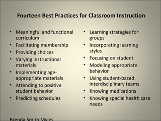 Fourteen Best Practices for Classroom Instruction Meaningful and functional curriculum Facilitating membership Providing choices Varying instructional materials Implementing age-appropriate materials Attending to positive student behavior Predicting schedules Brenda Smith Myles Learning strategies for groups Incorporating learning styles Focusing on student Modeling appropriate behavior Using student-based interdisciplinary teams Knowing medications Knowing special health care needs 