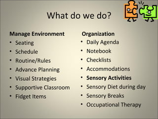 What do we do? Manage Environment Seating Schedule Routine/Rules Advance Planning Visual Strategies Supportive Classroom Fidget Items Organization Daily Agenda Notebook Checklists Accommodations Sensory Activities Sensory Diet during day Sensory Breaks Occupational Therapy 