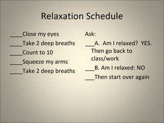 Relaxation Schedule ____Close my eyes ____Take 2 deep breaths ____Count to 10 ____Squeeze my arms ____Take 2 deep breaths Ask:  ___A.  Am I relaxed?  YES. Then go back to class/work ___B. Am I relaxed: NO ___Then start over again 