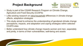 2
Project Background
• Study is part of the CGIAR Research Program on Climate Change,
Agriculture and Food Security (CCAFS)
• Little existing research on intra-household differences in climate change
effects, adaptation strategies
• This study aimed to enhance the understanding of gendered climate change
perceptions, impacts, and adaptation and coping strategies within selected
CCAFS sites
• Better understand how climate change impacts women and men, separately
and jointly, in terms of their vulnerabilities, well-being and assets
 