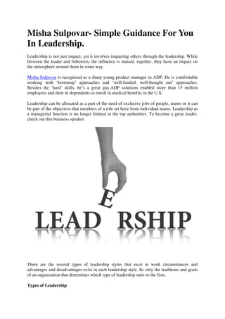 Misha Sulpovar- Simple Guidance For You
In Leadership.
Leadership is not just impact, yet it involves impacting others through the leadership. While
between the leader and followers, the influence is mutual, together, they have an impact on
the atmosphere around them in some way.
Misha Sulpovar is recognised as a sharp young product manager in ADP. He is comfortable
working with ‘bootstrap’ approaches and ‘well-funded, well-thought out’ approaches.
Besides the ‘hard’ skills, he’s a great guy.ADP solutions enabled more than 15 million
employees and their in dependents to enroll in medical benefits in the U.S.
Leadership can be allocated as a part of the need of exclusive jobs of people, teams or it can
be part of the objectives that members of a role set have from individual teams. Leadership as
a managerial function is no longer limited to the top authorities. To become a great leader,
check out this business speaker.
There are the several types of leadership styles that exist in work circumstances and
advantages and disadvantages exist in each leadership style. Its only the traditions and goals
of an organization that determines which type of leadership suits to the firm.
Types of Leadership
 