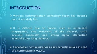 INTRODUCTION
 Wireless communication technology today has become
part of our daily life.
 It is difficult due to factors such as multi-path
propagation, time variations of the channel, small
available bandwidth and strong signal attenuation
especially over long distance.
 Underwater communications uses acoustic waves instead
of electromagnetic waves.
 