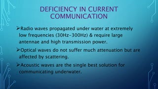 DEFICIENCY IN CURRENT
COMMUNICATION
Radio waves propagated under water at extremely
low frequencies (30Hz-300Hz) & require large
antennae and high transmission power.
Optical waves do not suffer much attenuation but are
affected by scattering.
Acoustic waves are the single best solution for
communicating underwater.
 