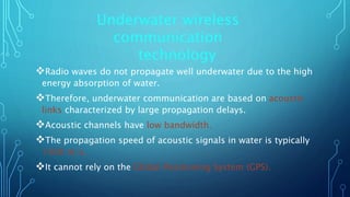 Radio waves do not propagate well underwater due to the high
energy absorption of water.
Therefore, underwater communication are based on acoustic
links characterized by large propagation delays.
Acoustic channels have low bandwidth.
The propagation speed of acoustic signals in water is typically
1500 m/s.
It cannot rely on the Global Positioning System (GPS).
Underwater wireless
communication
technology
 