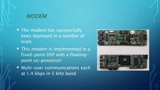 MODEM
 The modem has successfully
been deployed in a number of
trials
 This modem is implemented in a
fixed-point DSP with a floating-
point co-processor
 Multi-user communications each
at 1.4 kbps in 5 kHz band
 