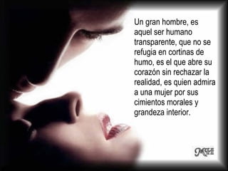 Un gran hombre, es aquel ser humano transparente, que no se refugia en cortinas de humo, es el que abre su corazón sin rechazar la realidad, es quien admira a una mujer por sus cimientos morales y grandeza interior.  