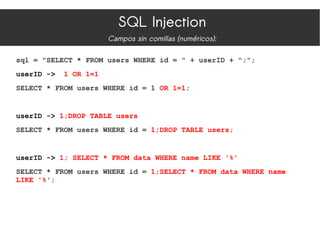 SQL Injection
Campos sin comillas (numéricos):
sql = "SELECT * FROM users WHERE id = " + userID + ";";
userID -> 1 OR 1=1
SELECT * FROM users WHERE id = 1 OR 1=1;
userID -> 1;DROP TABLE users
SELECT * FROM users WHERE id = 1;DROP TABLE users;
userID -> 1; SELECT * FROM data WHERE name LIKE '%'
SELECT * FROM users WHERE id = 1;SELECT * FROM data WHERE name
LIKE '%';
 