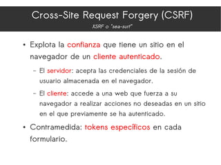 Cross-Site Request Forgery (CSRF)
XSRF o "sea-surf"
● Explota la confianza que tiene un sitio en el
navegador de un cliente autenticado.
– El servidor: acepta las credenciales de la sesión de
usuario almacenada en el navegador.
– El cliente: accede a una web que fuerza a su
navegador a realizar acciones no deseadas en un sitio
en el que previamente se ha autenticado.
● Contramedida: tokens específicos en cada
formulario.
 