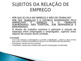 Por que se fala em emprego e não em trabalho?  	Por que trabalho é o esforço desprendido pelo empregado e emprego é o trabalho subordinado, não eventual, sob dependência e remunerado.	O direito do trabalho somente é aplicável á relação de emprego entre empregado e empregador, sujeitos estes objetos de estudo desta unidade.Curiosidade: 	A CLT faz menção a empregado e a CF/88 a trabalhador,  porém os dois termos quer dizer a mesma coisa dento do direito e no dicionário eles são distintos.Empregado: aquele que tem empregoTrabalhador: aquele que trabalha para outrem (empregado, assalariado). SUJEITOS DA RELAÇÃO DE EMPREGO