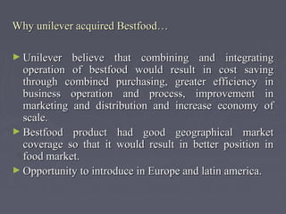 Why unilever acquired Bestfood…Why unilever acquired Bestfood…
► Unilever believe that combining and integratingUnilever believe that combining and integrating
operation of bestfood would result in cost savingoperation of bestfood would result in cost saving
through combined purchasing, greater efficiency inthrough combined purchasing, greater efficiency in
business operation and process, improvement inbusiness operation and process, improvement in
marketing and distribution and increase economy ofmarketing and distribution and increase economy of
scale.scale.
► Bestfood product had good geographical marketBestfood product had good geographical market
coverage so that it would result in better position incoverage so that it would result in better position in
food market.food market.
► Opportunity to introduce in Europe and latin america.Opportunity to introduce in Europe and latin america.
 