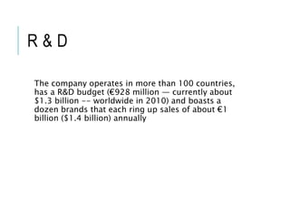 R & D
The company operates in more than 100 countries,
has a R&D budget (€928 million — currently about
$1.3 billion -- worldwide in 2010) and boasts a
dozen brands that each ring up sales of about €1
billion ($1.4 billion) annually
 