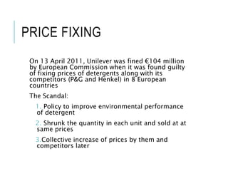 PRICE FIXING
On 13 April 2011, Unilever was fined €104 million
by European Commission when it was found guilty
of fixing prices of detergents along with its
competitors (P&G and Henkel) in 8 European
countries
The Scandal:
1. Policy to improve environmental performance
of detergent
2. Shrunk the quantity in each unit and sold at at
same prices
3.Collective increase of prices by them and
competitors later
 