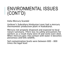 ENVIRONMENTAL ISSUES
(CONT’D)
India Mercury Scandal
Unilever’s Subsidiary Hindustan Lever had a mercury
thermometer production plant in Kodiakanal.
Mercury not properly disposed and exposed to local
nature sanctuary. There was no safety precautions for
workers as a result many were ill and some even died.
When mercury gets into contact with water it becomes
poisonous and kills wildlife.
Soil contamination levels were between 600 – 800
times the legal level
 