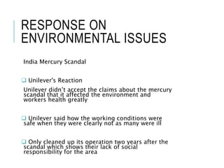 RESPONSE ON
ENVIRONMENTAL ISSUES
India Mercury Scandal
 Unilever's Reaction
Unilever didn’t accept the claims about the mercury
scandal that it affected the environment and
workers health greatly
 Unilever said how the working conditions were
safe when they were clearly not as many were ill
 Only cleaned up its operation two years after the
scandal which shows their lack of social
responsibility for the area
 